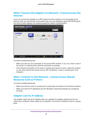 Page 35Troubleshooting and Frequently Asked Questions 35
 A6210 WiFi USB Adapter
When I Connect the Adapter to a Network, I Cannot Access the 
Internet
If you can connect the adapter to a WiFi network but the network is not \
connected to the 
Internet, after you click the icon in the system tray or on your desktop to 
open NETGEAR genie, 
the Home screen displays the following graphical network representation:\
Try these troubleshooting tips:
• Make sure that you are connected to the correct WiFi network. If...