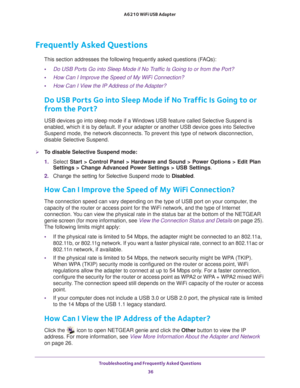 Page 36Troubleshooting and Frequently Asked Questions 36
A6210 WiFi USB Adapter 
Frequently Asked Questions
This section addresses the following frequently asked questions (FAQs):
• Do USB Ports Go into Sleep Mode if No Traffic Is Going to or from the Port?
• How Can I Improve the Speed of My WiFi Connection?
• How Can I View the IP Address of the Adapter?
Do USB Ports Go into Sleep Mode if No Traffic Is Going to or 
from the Port?
USB devices go into sleep mode if a Windows USB feature called Selective\...