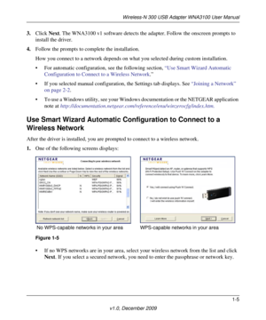 Page 13Wireless-N 300 USB Adapter WNA3100 User Manual
1-5
v1.0, December 2009
3.Click Next. The WNA3100 v1 software detects the adapter. Follow the onscreen prompts to 
install the driver.
4.Follow the prompts to complete the installation.
How you connect to a network depends on what you selected during custom installation. 
• For automatic configuration, see the following section, “Use Smart Wizard Automatic 
Configuration to Connect to a Wireless Network.”
• If you selected manual configuration, the Settings...