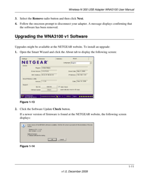 Page 19Wireless-N 300 USB Adapter WNA3100 User Manual
1-11
v1.0, December 2009
3.Select the Remove radio button and then click Next.
4.Follow the onscreen prompt to disconnect your adapter. A message displays confirming that 
the software has been removed.
Upgrading the WNA3100 v1 Software
Upgrades might be available at the NETGEAR website. To install an upgrade:
1.Open the Smart Wizard and click the About tab to display the following screen:
2.Click the Software Update Check button.
If a newer version of...