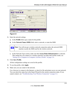 Page 25Wireless-N 300 USB Adapter WNA3100 User Manual
2-5
v1.0, December 2009
2.Enter the network settings. 
a.In the Profile field, type a name for the profile.
b.In the Network Name (SSID) field, select a network, or enter the SSID.
c.In the Network Type section, make sure that Access Point (Infrastructure) is selected. 
This setting lets you connect to a wireless network. For help with Ad Hoc mode, see 
“Setting Up a Computer-to-Computer (Ad Hoc) Profile” on page 2-6.
3.Click Save Profile.
All the...