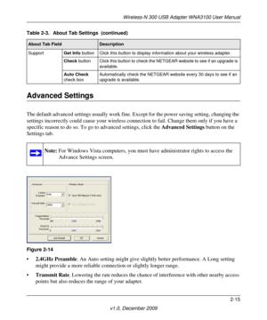 Page 35Wireless-N 300 USB Adapter WNA3100 User Manual
2-15
v1.0, December 2009
Advanced Settings
The default advanced settings usually work fine. Except for the power saving setting, changing the 
settings incorrectly could cause your wireless connection to fail. Change them only if you have a 
specific reason to do so. To go to advanced settings, click the Advanced Settings button on the 
Settings tab.
•2.4GHz Preamble. An Auto setting might give slightly better performance. A Long setting 
might provide a...