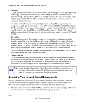 Page 40Wireless-N 300 USB Adapter WNA3100 User Manual
3-4
v1.0, December 2009
•Wireless
A high-speed wireless router can provide a wireless data throughput of up to 300 Mbps using 
technology called multiple-input multiple-output (MIMO), in which multiple antennas 
transmit multiple streams of data. The use of multiple antennas also provides excellent range 
and coverage. With WPA and WPA2 encryption and authentication protocols, wireless 
security is extremely strong.
To get the best performance, use newer...