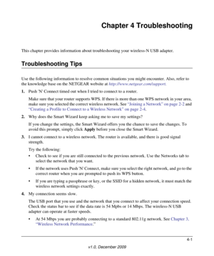 Page 424-1
v1.0, December 2009
Chapter 4 Troubleshooting
This chapter provides information about troubleshooting your wireless-N USB adapter. 
Troubleshooting Tips
Use the following information to resolve common situations you might encounter. Also, refer to 
the knowledge base on the NETGEAR website at http://www.netgear.com/support.
1.Push N Connect timed out when I tried to connect to a router.
Make sure that your router supports WPS. If there is more than one WPS network in your area, 
make sure you...