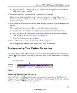 Page 43Wireless-N 300 USB Adapter WNA3100 User Manual
4-2
v1.0, December 2009
• If you do not have a USB 2.0 port on your computer, the throughput is limited to the 14 
Mbps of the USB 1.1 standard.
5.I connected wirelessly to a network, but I cannot access the Internet. 
First, check to make sure that the router’s Internet connection is working. If the router’s 
Internet connection works, but you still cannot access the Internet, see “Troubleshooting Your 
Wireless Connection.”
6.I can connect to the wireless...