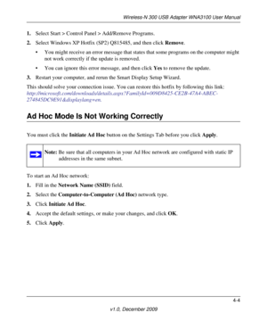 Page 45Wireless-N 300 USB Adapter WNA3100 User Manual
4-4
v1.0, December 2009
1.Select Start > Control Panel > Add/Remove Programs. 
2.Select Windows XP Hotfix (SP2) Q815485, and then click Remove.
• You might receive an error message that states that some programs on the computer might 
not work correctly if the update is removed. 
• You can ignore this error message, and then click Yes to remove the update. 
3.Restart your computer, and rerun the Smart Display Setup Wizard. 
This should solve your connection...