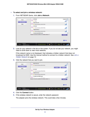 Page 11Set Up Your Wireless Adapter11
 NETGEAR N300 Wireless Mini USB Adapter WNA3100M
To select and join a wireless network:
1. 
From NETGEAR Genie, click  Join a Network.
2. Look for your network in the list on this screen. If you do not see your\
 network, you might 
need to scroll down to view more networks. 
If the network name is not displayed, that indicates a hidden network th\
at does not 
broadcast its SSID. Use the manual method to connect to a hidden network\
. See  Join a 
Hidden Network  on page...