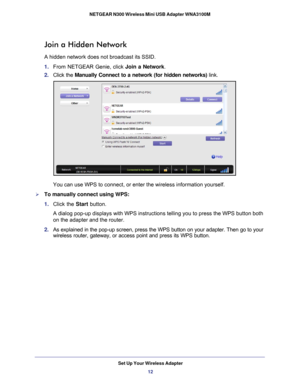 Page 12Set Up Your Wireless Adapter12
NETGEAR N300 Wireless Mini USB Adapter WNA3100M 
Join a Hidden Network
A hidden network does not broadcast its SSID. 
1.  From NETGEAR Genie, click Join a Network .
2.  Click the  Manually Connect to a network (for hidden networks)  link.
You can use WPS to connect, or enter the wireless information yourself.
To manually connect using WPS:
1. Click the Start  button. 
A dialog pop-up displays with WPS instructions telling you to press the \
WPS button both  on the adapter...