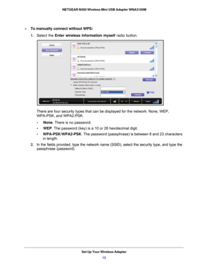 Page 13Set Up Your Wireless Adapter13
 NETGEAR N300 Wireless Mini USB Adapter WNA3100M
To manually connect without WPS:
1. 
Select the Enter wireless information myself radio button.
There are four security types that can be displayed for the network: Non\
e, WEP, 
WPA-PSK, and WPA2-PSK. 
•     None. There is no password.
•     WEP . The password (key) is a 10 or 26 hexidecimal digit. 
•      WPA-PSK/WPA2-PSK . The password (passphrase) is between 8 and 23 characters 
in length.
2.  In the fields provided,...