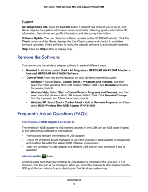 Page 16Maintenance16
NETGEAR N300 Wireless Mini USB Adapter WNA3100M 
Support
Get Diagnostics Info. Click the 
Get Info button if support has directed you to do so. The 
Genie displays the system Information screen and starts collecting syste\
m information, IP 
information, client driver and profile information, and site survey info\
rmation.
Software Update. You can check for software updates at the NETGEAR website. Click the 
Check button, and the Genie displays the Live Check screen and checks for ava\...