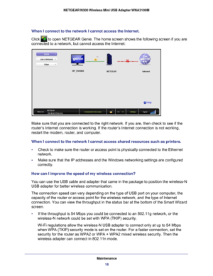 Page 18Maintenance18
NETGEAR N300 Wireless Mini USB Adapter WNA3100M 
When I connect to the network I cannot access the Internet.
Click 
 to open NETGEAR Genie. The home screen shows the following screen if yo\
u are 
connected to a network, but cannot access the Internet: 
Make sure that you are connected to the right network. If you are, then \
check to see if the 
router’s Internet connection is working. If the router’s Internet \
connection is not working, 
restart the modem, router, and computer.
When I...