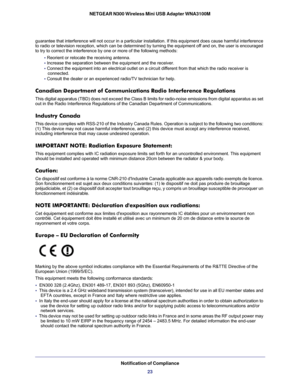 Page 23Notification of Compliance23
NETGEAR N300 Wireless Mini USB Adapter WNA3100M
guarantee that interference will not occur in a particular installation.\
 If this equipment does cause harmful interference 
to radio or television reception, which can be determined by turning the\
 equipment off and on, the user is encouraged 
to try to correct the interference by one or more of the following metho\
ds:
• Reorient or relocate the receiving antenna.
•  Increase the separation between the equipment and the...