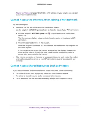 Page 26Troubleshooting and Frequently Asked Questions 26
N600 WiFi USB Adapter 
Adapter and Network 
on page  18 to find the MAC address for your adapter and provide it 
to your network administrator.
Cannot Access the Internet After Joining a WiFi Network
Try the following tips:
• Make sure that you are connected to the correct WiFi network.
• Use the adapter
 ’s NETGEAR genie software to check the status of your WiFi connection:
a. Click the adapter
 ’s NETGEAR genie icon  on your desktop or in the Windows...