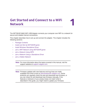 Page 44
1
1.   Get Started and Connect to a WiFi 
Network
The NETGEAR N600 WiFi USB Adapter connects your computer over WiFi to a network for 
secure and reliable Internet connections.
This chapter describes how to set up and connect the adapter. The chapter includes the 
following sections:
•Package Contents 
•Install and Set Up NETGEAR genie 
•Install Windows Standalone Driver
•Join a WiFi Network Using NETGEAR genie
•Join a Network Using WPS
•Join a Network Using a Standalone Driver
•Join a Hidden Network...