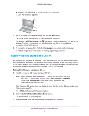 Page 7Get Started and Connect to a WiFi Network 7
 N600 WiFi USB Adapter
d. 
Connect the USB cable to a USB port on your computer.
e.  Join the fasteners together
 .
7. Return to the NETGEAR genie screen and click the  Next button.
The Home screen displays a list of WiFi networks in your area. 
The adapter’s  NETGEAR genie icon 
 displays in the Windows system tray and on the 
desktop. The icon in the system tray is red because you did not yet establish a 
connection with a WiFi network.
8.  T
o change the...