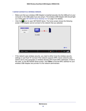 Page 15Maintenance15
 N900 Wireless Dual Band USB Adapter (WNDA4100)
I cannot connect to a wireless network. 
•     
Make sure that your wireless USB Adapter is inserted securely into the U\
SB port on your 
computer or the USB cable if you are using it. The wireless USB Adapter \
LED should light 
up or blink (see NETGEAR Genie Desktop Icon on page  4 for details).
•     Click the 
 icon to open NETGEAR Genie. The home screen shows the following 
screen if the adapter cannot connect to the network that you...