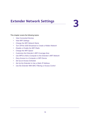 Page 1515
3
3.   Extender Network Settings
This chapter covers the following topics: 
•View Connected Devices 
•View WiFi Settings 
•Change the WiFi Network Name 
•Turn Off the SSID Broadcast to Create a Hidden Network 
•Disable or Enable the WiFi Radio 
•Change the WiFi Speed 
•Customize the Extender’s WiFi Coverage Area 
•Use WPS to Add a Computer to the Extender’s WiFi Network 
•Deny Access to a Computer or WiFi Device 
•Set Up an Access Schedule 
•Set Up the Extender to Use a Static IP Address 
•Use the...
