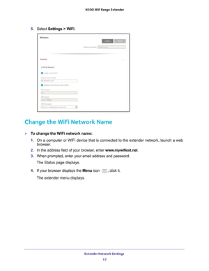 Page 17Extender Network Settings 17
 N300
 WiF  Range Extender
5. Select  Settings > WiFi.
Change the WiFi Network Name
To change the WiFi network name:
1. On a computer or WiFi device that is connected to the extender network, \
launch a web 
browser

. 
2.  In the address field of your browser
 , enter www.mywifiext.net. 
3.  When prompted, enter your email address and password.
The Status page displays.
4.  If your browser displays the Menu  icon 
, click it.
The extender menu displays. 