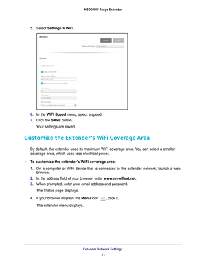 Page 21Extender Network Settings 21
 N300
 WiF  Range Extender
5. Select  Settings > WiFi.
6. In the WiFi Speed  menu, select a speed.
7.  Click the  SA
 VE button.
Your settings are saved.
Customize the Extender’s WiFi Coverage Area
By default, the extender uses its maximum WiFi coverage area. You can select a smaller 
coverage area, which uses less electrical power.
To customize the extender’s WiFi coverage area:
1.  On a computer or WiFi device that is connected to the extender network, \
launch a web...