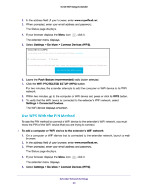 Page 23Extender Network Settings 23
 N300
 WiF  Range Extender
2. In the address field of your browser, enter  www.mywifiext.net. 
3.  When prompted, enter your email address and password.
The Status page displays.
4.  If your browser displays the Menu  icon 
, click it.
The extender menu displays.
5.  Select  Settings > Do More > Connect Devices (WPS).
6. Leave the  Push Button (recommended)  radio button selected.
7.  Click the  WIFI PROTECTED SETUP (WPS) button.
For two minutes, the extender attempts to add...