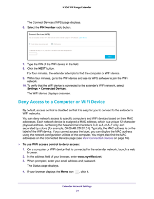 Page 24Extender Network Settings 24
N300
 WiF
 Range Extender 
The Connect Devices (WPS) page displays.
6.  Select the  PIN Number  radio button.
7. Type the PIN of the WiFi device in the field.
8.  Click the  NEXT button.
For four minutes, the extender attempts to find the computer or WiFi dev\
ice.
9.  Within four minutes, go to the WiFi device and use its WPS software to j\
oin the WiFi 
network.
10.  T
o verify that the WiFi device is connected to the extender’s  WiFi network, select  
Settings > Connected...