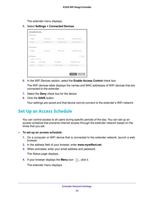 Page 25Extender Network Settings 25
 N300
 WiF  Range Extender
The extender menu displays.
5.  Select  Settings > Connected Devices .
6. In the WiFi Devices section, select the  Enable Access Control check box.
The WiFi devices table displays the names and MAC addresses of WiFi devi\
ces that are  connected to the extender.
7.  Select the Deny check box for the device.
8.  Click the  SA
 VE button.
Your settings are saved and that device cannot connect to the extender’s WiFi network.
Set Up an Access Schedule...