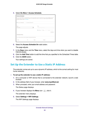 Page 26Extender Network Settings 26
N300
 WiF
 Range Extender 
5. Select  Do More > Access Schedule .
6. Select the Access Schedule On radio button.
The page adjusts.
7.  In the Days menu and the T
 ime menu, select the days and time when you want to disable 
Internet access.
8.  Click the  Add T
 ime button to add the time that you specified to the Scheduled Times table.
9.  Click the  SA
 VE button.
Your settings are saved.
Set Up the Extender to Use a Static IP Address
The extender comes set up to use a...