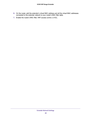 Page 28Extender Network Settings 
28 N300  WiF Range Extender 
6. On the router, add the extender’s virtual MAC address and all the virtual MAC addresses 
connected to the extender network to your router’s MAC filter table.
7. Enable the router’s MAC filter, WiFi access control, or ACL. 