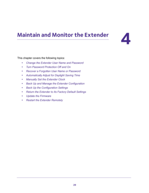 Page 2929
4
4.   Maintain and Monitor the Extender
This chapter covers the following topics: 
•Change the Extender User Name and Password
•Turn Password Protection Off and On
•Recover a Forgotten User Name or Password
•Automatically Adjust for Daylight Saving Time
•Manually Set the Extender Clock
•Back Up and Manage the Extender Configuration
•Back Up the Configuration Settings
•Return the Extender to Its Factory Default Settings
•Update the Firmware
•Restart the Extender Remotely 