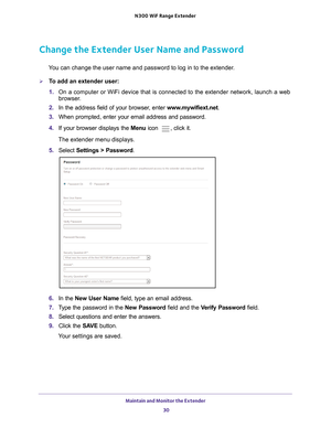 Page 30Maintain and Monitor the Extender 30
N300
 WiF
 Range Extender 
Change the Extender User Name and Password
You can change the user name and password to log in to the extender.
To add an extender user:
1. On a computer or WiFi device that is connected to the extender network, \
launch a web 
browser

. 
2.  In the address field of your browser
 , enter www.mywifiext.net . 
3.  When prompted, enter your email address and password.
4.  If your browser displays the  Menu icon 
, click it.
The extender menu...