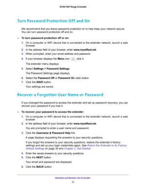 Page 31Maintain and Monitor the Extender 31
 N300
 WiF  Range Extender
Turn Password Protection Off and On
We recommend that you leave password protection on to help keep your netw\
ork secure. 
You can turn password protection off and on.
To turn password protection off or on:
1.  On a computer or WiFi device that is connected to the extender network, \
launch a web 
browser

. 
2.  In the address field of your browser
 , enter www.mywifiext.net. 
3.  When prompted, enter your email address and password.
4....