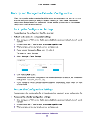 Page 33Maintain and Monitor the Extender 33
 N300
 WiF  Range Extender
Back Up and Manage the Extender Configuration
When the extender works correctly after initial setup, we recommend that\
 you back up the 
extender configuration settings. After you back up the settings, if you change the extender 
configuration settings but are not content with the new settings, you ca\
n restore the extender 
configuration to the backed-up settings.
Back Up the Configuration Settings
You can back up the configuration file...