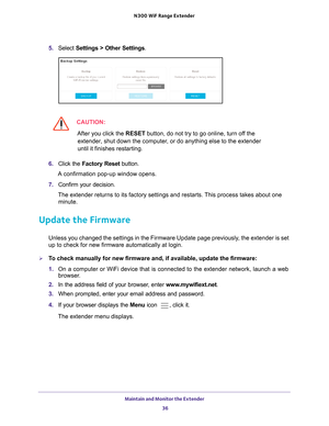 Page 36Maintain and Monitor the Extender 36
N300
 WiF
 Range Extender 
5. Select  Settings > Other Settings.
CAUTION:
After you click the  RESET button, do not try to go online, turn off the 
extender, shut down the computer, or do anything else to the extender 
until it finishes restarting. 
6.  Click the  Factory Reset button. 
A confirmation pop-up window opens.
7.  Confirm your decision.
The extender returns to its factory settings and restarts. This process takes about one  minute.
Update the Firmware...
