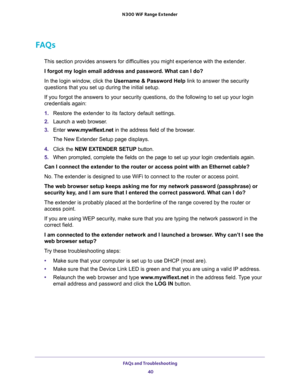 Page 40FAQs and Troubleshooting 
40 N300  WiF Range Extender 
FAQs
This section provides answers for difficulties you might experience with the extender.
I forgot my login email address and password. What can I do?
In the login window, click the Username & Password Help link to answer the security 
questions that you set up during the initial setup.
If you forgot the answers to your security questions, do the following to set up your login 
credentials again:
1. Restore the extender to its factory default...