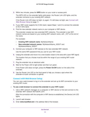 Page 11Get Started 
11  AC750 WiF Range Extender
2. Within two minutes, press the WPS button on your router or access point.
The WPS LED on the extender lights solid green, the Router Link LED lights, and the 
extender connects to your existing WiFi network.
If the Router Link LED does not light, try again. If it still does not light, see Connect with 
Web Browser Setup on page 11. 
3. If your WiFi router supports the 5 GHz band, repeat Steps 1 and 2 to connect the extender 
to the 5 GHz band.
4. Find the new...