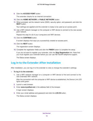 Page 16Get Started 
16 AC750 WiF Range Extender 
9. Click the ACCESS POINT button.
The extender checks for an Internet connection.
10. Click the HOME NETWORK or PUBLIC NETWORK button.
11. When prompted, set the network name (SSID), security option, and password, and click the 
NEXT button.
Your settings are applied and the extender is ready to be used as an access point.
12. Use a WiFi network manager on the computer or WiFi device to connect to the new access 
point network.
Repeat this step for all of your...