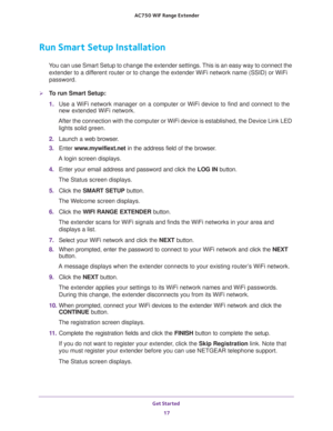 Page 17Get Started 
17  AC750 WiF Range Extender
Run Smart Setup Installation
You can use Smart Setup to change the extender settings. This is an easy way to connect the 
extender to a different router or to change the extender WiFi network name (SSID) or WiFi 
password.
To run Smart Setup:
1. Use a WiFi network manager on a computer or WiFi device to find and connect to the 
new extended WiFi network.
After the connection with the computer or WiFi device is established, the Device Link LED 
lights solid...