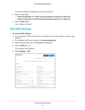 Page 21Extender Network Settings 21
 AC750
 WiF  Range Extender
The screen adjusts and displays two more radio buttons.
7.  Select a radio button:
• Router-to-Extender in 2.4 GHz only and Extender-to-Device in 5 GHz only . 
• Router to Extender in 5 GHz only and Extender-to-Device in 2.4 GHz only . 
8.  Click the  Save button.
Your changes are saved.
View WiFi Settings
To view the WiFi settings:
1.  On a computer or WiFi device that is connected to the extender network, \
launch a web 
browser

. 
2.  In the...