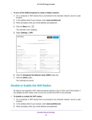 Page 23Extender Network Settings 23
 AC750
 WiF  Range Extender
To turn off the SSID broadcast to create a hidden network:
1. On a computer or WiFi device that is connected to the extender network, \
launch a web 
browser

. 
2.  In the address field of your browser
 , enter www.mywifiext.net. 
3.  When prompted, enter your email address and password.
4.  Click the  Menu icon 
.
The extender menu displays.
5.  Select  Settings > W
 iFi.
6. Clear the Broadcast the Network name (SSID)  check box.
7.  Click the...