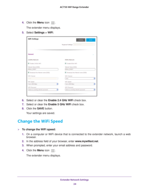 Page 24Extender Network Settings 24
AC750
 WiF  Range Extender 
4. Click the  Menu icon .
The extender menu displays.
5.  Select  Settings > W
 iFi.
6. Select or clear the Enable 2.4 GHz WiFi check box.
7.  Select or clear the Enable 5 GHz W
 iFi check box.
8.  Click the  SA
 VE button.
Your settings are saved.
Change the WiFi Speed
To change the WiFi speed:
1.  On a computer or WiFi device that is connected to the extender network, \
launch a web 
browser

. 
2.  In the address field of your browser
 , enter...