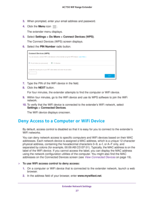 Page 27Extender Network Settings 27
 AC750
 WiF  Range Extender
3. When prompted, enter your email address and password.
4.  Click the  Menu icon 
.
The extender menu displays.
5.  Select  Settings > Do More > Connect Devices (WPS). 
The Connect Devices (WPS) screen displays.
6.  Select the PIN Number radio button.
7. Type the PIN of the WiFi device in the field.
8.  Click the  NEXT button.
For four minutes, the extender attempts to find the computer or WiFi dev\
ice.
9.  Within four minutes, go to the WiFi...