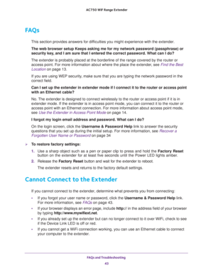 Page 43FAQs and Troubleshooting 
43  AC750 WiF Range Extender
FAQs
This section provides answers for difficulties you might experience with the extender.
The web browser setup Keeps asking me for my network password (passphrase) or 
security key, and I am sure that I entered the correct password. What can I do?
The extender is probably placed at the borderline of the range covered by the router or 
access point. For more information about where the place the extender, see 
Find the Best 
Location on page 13.
If...