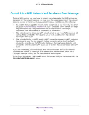 Page 44FAQs and Troubleshooting 
44 AC750 WiF Range Extender 
Cannot Join a WiFi Network and Receive an Error Message
To join a WiFi network, you must know its network name (also called the SSID) so that you 
can select it. If the network is secure, you must know the passphrase or key. If the extender 
does not connect to the network that you select, the cause might be one of the following:
•It is possible that you typed the network name, passphrase, or key incorrectly. Use Smart 
Setup (see 
Run Smart Setup...