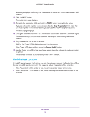 Page 13Get Started 
13  AC750 WiF Range Extender
A message displays confirming that the extender is connected to the new extended WiFi 
network.
13. Click the NEXT button.
The registration page displays.
14. Complete the registration fields and click the FINISH button to complete the setup.
If you do not want to register your extender, click the Skip Registration link. Note that 
you must register your extender before you can use NETGEAR telephone support.
The Status page displays.
15. Unplug the extender and...