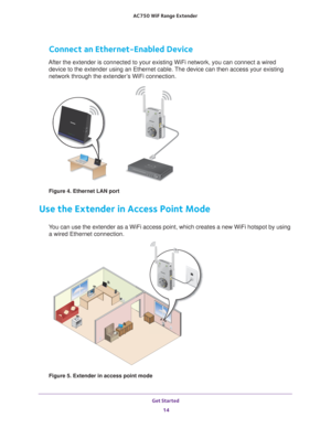 Page 14Get Started 14
AC750
 WiF  Range Extender 
Connect an Ethernet-Enabled Device
After the extender is connected to your existing WiFi network, you can c\
onnect a wired 
device to the extender using an Ethernet cable. The device can then access your existing 
network through the extender’s WiFi connection.
Figure 4. Ethernet LAN port
Use the Extender in Access Point Mode
You can use the extender as a WiFi access point, which creates a new WiFi\
 hotspot by using a wired Ethernet connection.
Figure 5....