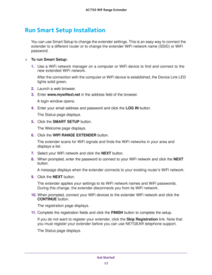 Page 17Get Started 
17  AC750 WiF Range Extender
Run Smart Setup Installation
You can use Smart Setup to change the extender settings. This is an easy way to connect the 
extender to a different router or to change the extender WiFi network name (SSID) or WiFi 
password.
To run Smart Setup:
1. Use a WiFi network manager on a computer or WiFi device to find and connect to the 
new extended WiFi network.
After the connection with the computer or WiFi device is established, the Device Link LED 
lights solid...