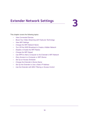 Page 1818
3
3.   Extender Network Settings
This chapter covers the following topics: 
•View Connected Devices 
•Boost Your Video Streaming with FastLane Technology 
•View WiFi Settings 
•Change the WiFi Network Name 
•Turn Off the SSID Broadcast to Create a Hidden Network 
•Disable or Enable the WiFi Radios 
•Change the WiFi Speed 
•Use WPS to Add a Computer to the Extender’s WiFi Network 
•Deny Access to a Computer or WiFi Device 
•Set Up an Access Schedule 
•Change the Extender’s Device Name 
•Set Up the...