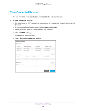 Page 19Extender Network Settings 19
 AC750
 WiF  Range Extender
View Connected Devices
You can view a list of devices that are connected to the extender network\
.
To view connected devices:
1. On a computer or WiFi device that is connected to the extender network, \
launch a web 
browser

. 
2.  In the address field of your browser
 , enter www.mywifiext.net. 
3.  When prompted, enter your email address and password.
4.  Click the  Menu icon 
.
The extender menu displays.
5.  Select  Settings > Connected...