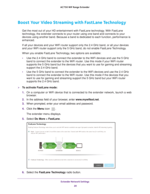 Page 20Extender Network Settings 20
AC750
 WiF  Range Extender 
Boost Your Video Streaming with FastLane Technology
Get the most out of your HD entertainment with FastLane technology. With FastLane 
technology, the extender connects to your router using one band and connects to yo\
ur 
devices using another band. Because a band is dedicated to each function\
, performance is 
enhanced.
If all your devices and your WiFi router support only the 2.4 GHz band, \
or all your devices 
and your WiFi router support...