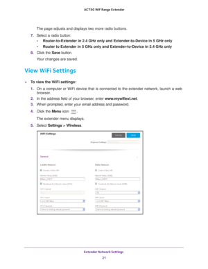 Page 21Extender Network Settings 21
 AC750
 WiF  Range Extender
The page adjusts and displays two more radio buttons.
7.  Select a radio button:
• Router-to-Extender in 2.4 GHz only and Extender-to-Device in 5 GHz only 
• Router to Extender in 5 GHz only and Extender-to-Device in 2.4 GHz only
8.  Click the  Save button.
Your changes are saved.
View WiFi Settings
To view the WiFi settings:
1.  On a computer or WiFi device that is connected to the extender network, \
launch a web 
browser

. 
2.  In the address...